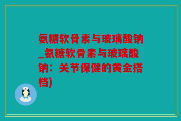 氨糖软骨素与玻璃酸钠_氨糖软骨素与玻璃酸钠：关节保健的黄金搭档)