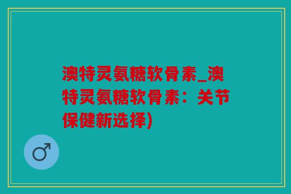 澳特灵氨糖软骨素_澳特灵氨糖软骨素:关节保健新选择) 澳特灵氨糖软骨素_澳特灵氨糖软骨素:关节保健新选择)