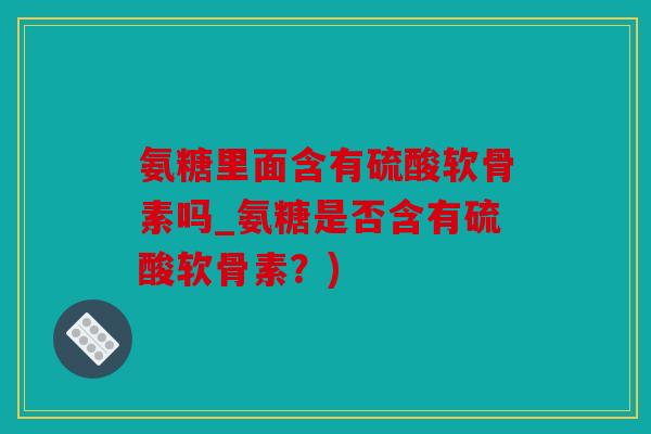 氨糖里面含有硫酸软骨素吗_氨糖是否含有硫酸软骨素?) 氨糖里面含有硫酸软骨素吗_氨糖是否含有硫酸软骨素?)