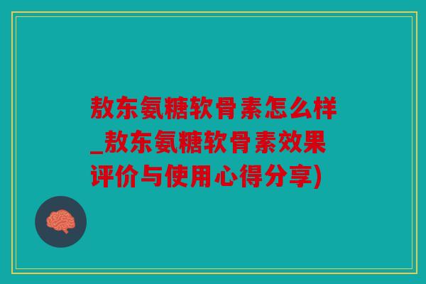 敖东氨糖软骨素怎么样_敖东氨糖软骨素效果评价与使用心得分享)