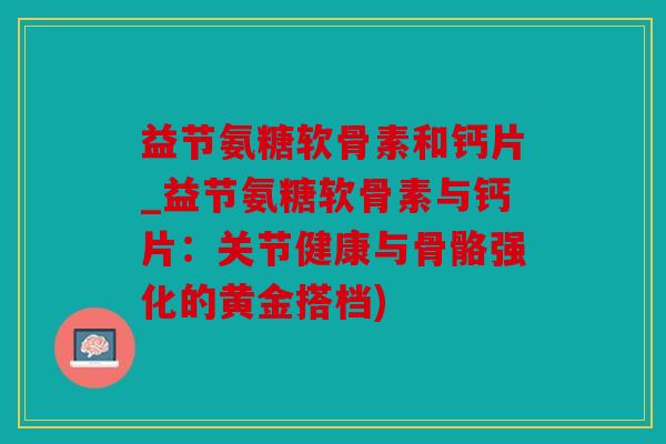 益节氨糖软骨素和钙片_益节氨糖软骨素与钙片:关节健康与骨骼强化的黄金搭档) 益节氨糖软骨素和钙片_益节氨糖软骨素与钙片:关节健康与骨骼强化的黄金搭档)