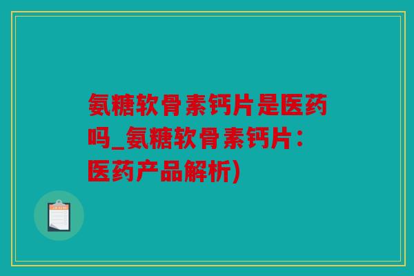 氨糖软骨素钙片是医药吗_氨糖软骨素钙片：医药产品解析)