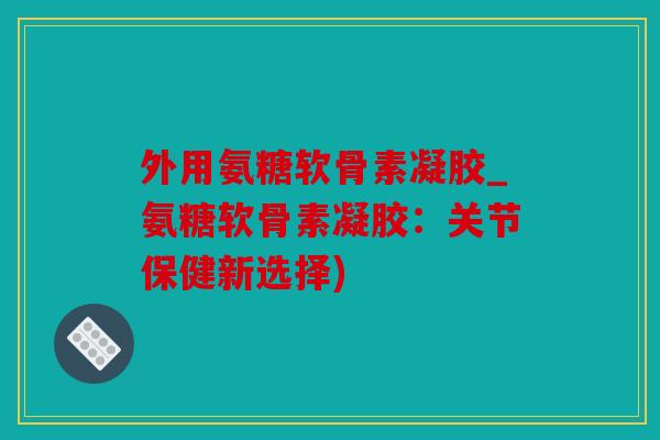 外用氨糖软骨素凝胶_氨糖软骨素凝胶：关节保健新选择)