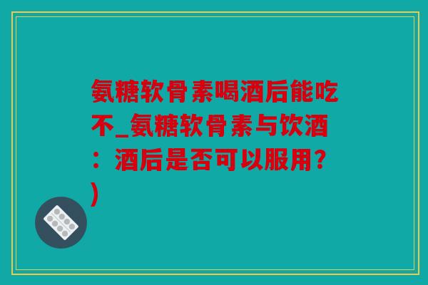 氨糖软骨素喝酒后能吃不_氨糖软骨素与饮酒:酒后是否可以服用?) 氨糖软骨素喝酒后能吃不_氨糖软骨素与饮酒:酒后是否可以服用?)