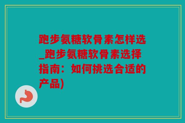 跑步氨糖软骨素怎样选_跑步氨糖软骨素选择指南：如何挑选合适的产品)