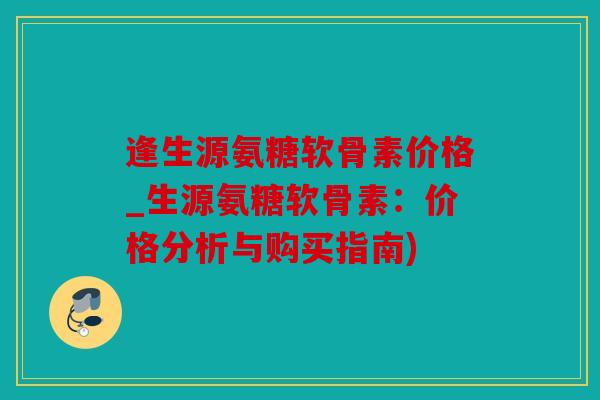 逢生源氨糖软骨素价格_生源氨糖软骨素:价格分析与购买指南) 逢生源氨糖软骨素价格_生源氨糖软骨素:价格分析与购买指南)