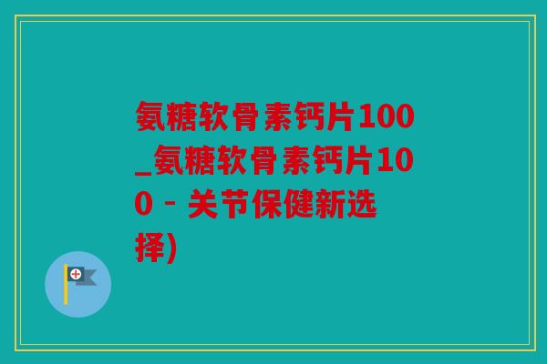 氨糖软骨素钙片100_氨糖软骨素钙片100 - 关节保健新选择)