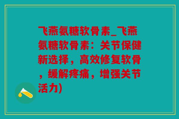 飞燕氨糖软骨素_飞燕氨糖软骨素:关节保健新选择,高效修复软骨,缓解,增强关节活力) 飞燕氨糖软骨素_飞燕氨糖软骨素:关节保健新选择,高效修复软骨,缓解,增强关节活力)
