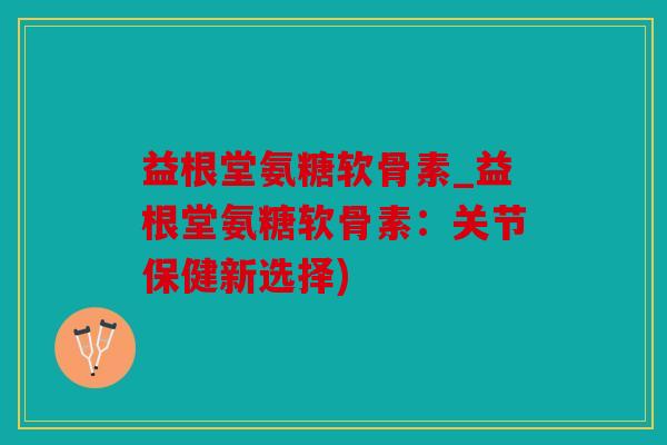 益根堂氨糖软骨素_益根堂氨糖软骨素：关节保健新选择)