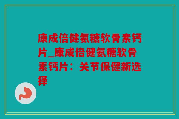 康成倍健氨糖软骨素钙片_康成倍健氨糖软骨素钙片:关节保健新选择 康成倍健氨糖软骨素钙片_康成倍健氨糖软骨素钙片:关节保健新选择