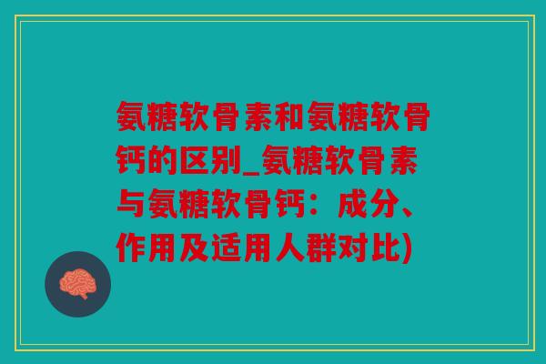 氨糖软骨素和氨糖软骨钙的区别_氨糖软骨素与氨糖软骨钙：成分、作用及适用人群对比)