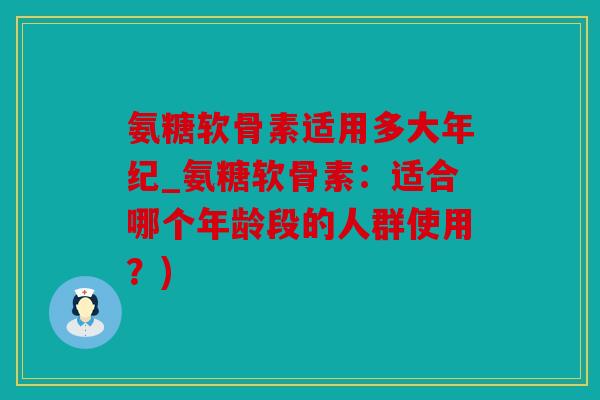 氨糖软骨素适用多大年纪_氨糖软骨素：适合哪个年龄段的人群使用？)