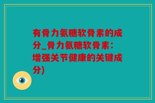 有骨力氨糖软骨素的成分_骨力氨糖软骨素:增强关节健康的关键成分) 有骨力氨糖软骨素的成分_骨力氨糖软骨素:增强关节健康的关键成分)