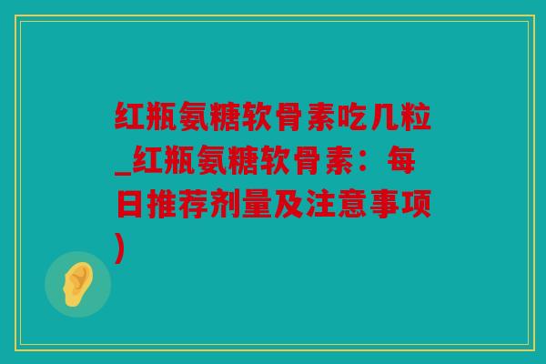 红瓶氨糖软骨素吃几粒_红瓶氨糖软骨素:每日推荐剂量及注意事项) 红瓶氨糖软骨素吃几粒_红瓶氨糖软骨素:每日推荐剂量及注意事项)