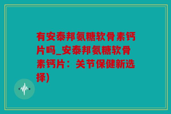 有安泰邦氨糖软骨素钙片吗_安泰邦氨糖软骨素钙片:关节保健新选择) 有安泰邦氨糖软骨素钙片吗_安泰邦氨糖软骨素钙片:关节保健新选择)