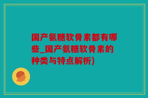 国产氨糖软骨素都有哪些_国产氨糖软骨素的种类与特点解析)