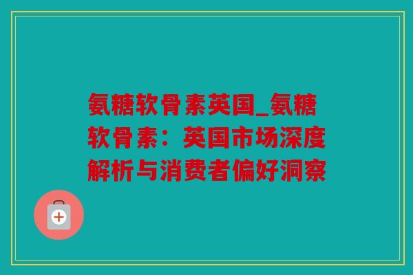 氨糖软骨素英国_氨糖软骨素:英国市场深度解析与消费者偏好洞察 氨糖软骨素英国_氨糖软骨素:英国市场深度解析与消费者偏好洞察