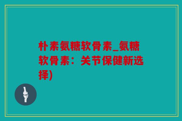 朴素氨糖软骨素_氨糖软骨素:关节保健新选择) 朴素氨糖软骨素_氨糖软骨素:关节保健新选择)