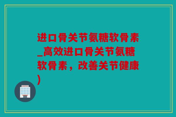 进口骨关节氨糖软骨素_高效进口骨关节氨糖软骨素,改善关节健康) 进口骨关节氨糖软骨素_高效进口骨关节氨糖软骨素,改善关节健康)