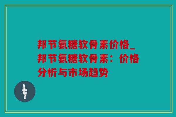 邦节氨糖软骨素价格_邦节氨糖软骨素:价格分析与市场趋势 邦节氨糖软骨素价格_邦节氨糖软骨素:价格分析与市场趋势