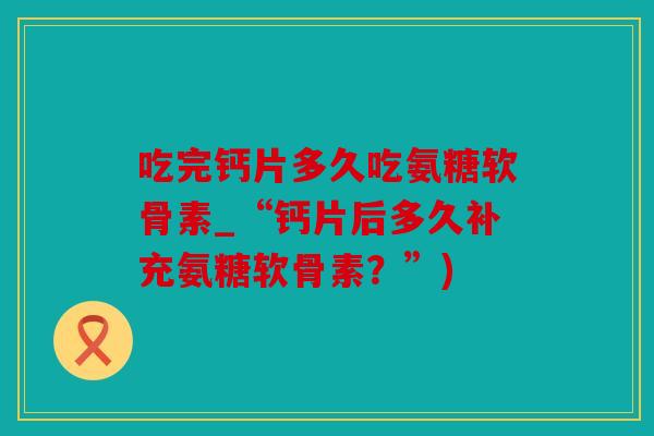 吃完钙片多久吃氨糖软骨素_“钙片后多久补充氨糖软骨素?”) 吃完钙片多久吃氨糖软骨素_“钙片后多久补充氨糖软骨素?”)