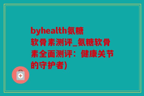 byhealth氨糖软骨素测评_氨糖软骨素全面测评：健康关节的守护者)