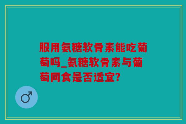 服用氨糖软骨素能吃葡萄吗_氨糖软骨素与葡萄同食是否适宜? 服用氨糖软骨素能吃葡萄吗_氨糖软骨素与葡萄同食是否适宜?