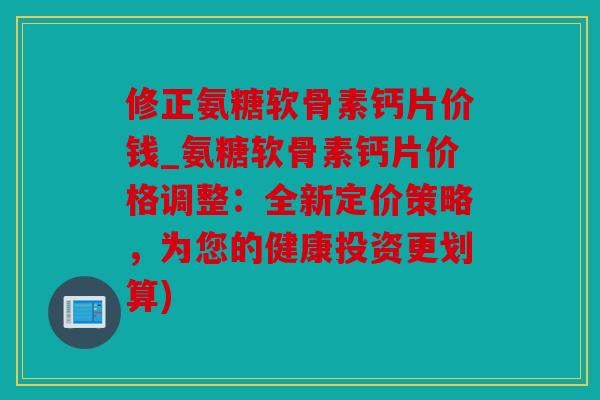 修正氨糖软骨素钙片价钱_氨糖软骨素钙片价格调整：全新定价策略，为您的健康投资更划算)
