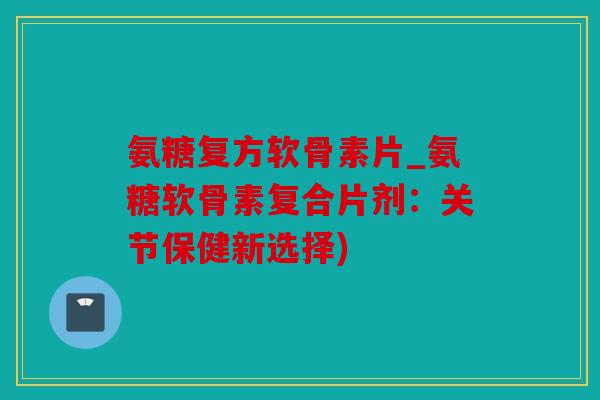 氨糖复方软骨素片_氨糖软骨素复合片剂：关节保健新选择)