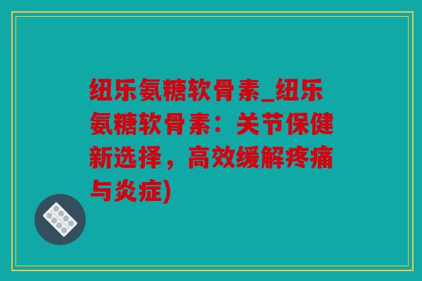纽乐氨糖软骨素_纽乐氨糖软骨素：关节保健新选择，高效缓解与)