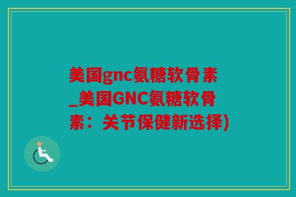 美国gnc氨糖软骨素_美国GNC氨糖软骨素：关节保健新选择)