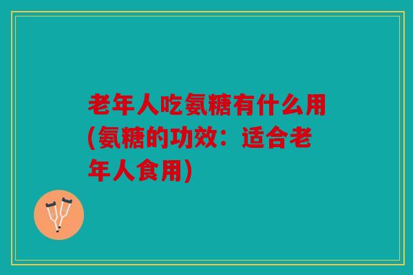 老年人吃氨糖有什么用(氨糖的功效:适合老年人食用) 老年人吃氨糖有什么用(氨糖的功效:适合老年人食用)