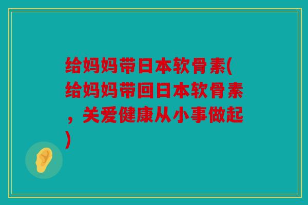 给妈妈带日本软骨素(给妈妈带回日本软骨素,关爱健康从小事做起) 给妈妈带日本软骨素(给妈妈带回日本软骨素,关爱健康从小事做起)