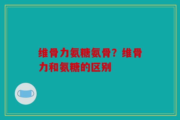 维骨力氨糖氨骨?维骨力和氨糖的区别 维骨力氨糖氨骨?维骨力和氨糖的区别