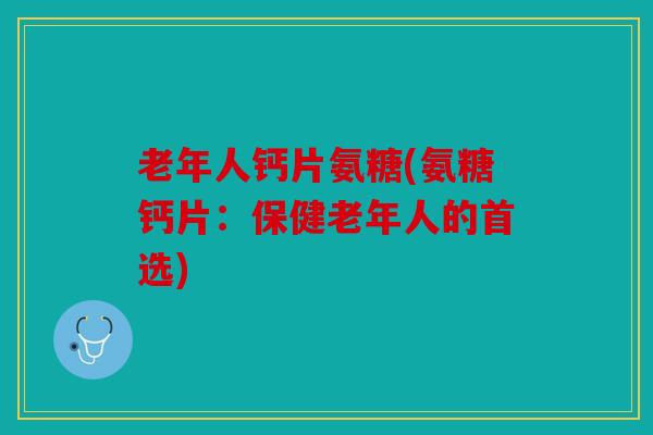 老年人钙片氨糖(氨糖钙片：保健老年人的首选)