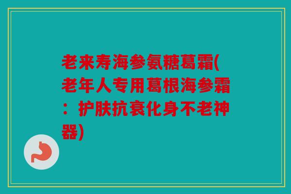 老来寿海参氨糖葛霜(老年人专用葛根海参霜：护肤抗衰化身不老神器)
