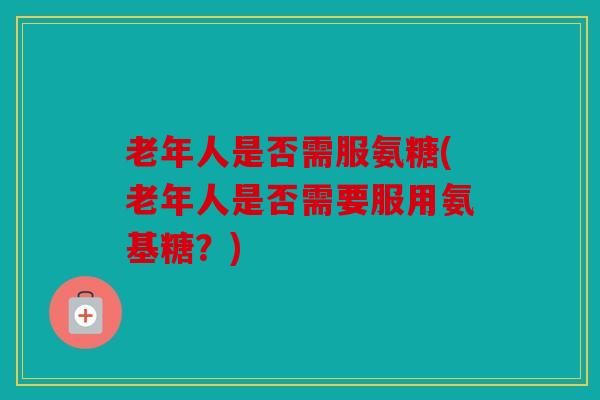 老年人是否需服氨糖(老年人是否需要服用氨基糖?) 老年人是否需服氨糖(老年人是否需要服用氨基糖?)