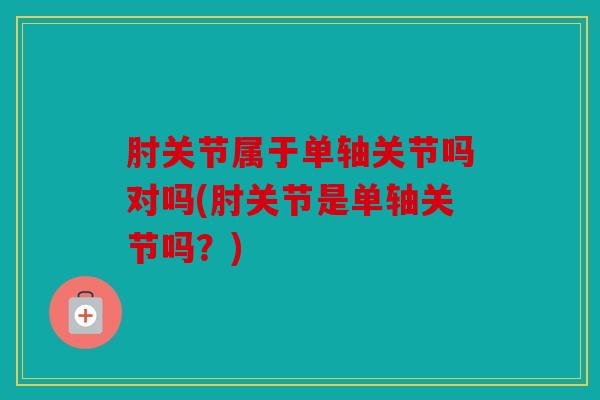 肘关节属于单轴关节吗对吗(肘关节是单轴关节吗?) 肘关节属于单轴关节吗对吗(肘关节是单轴关节吗?)