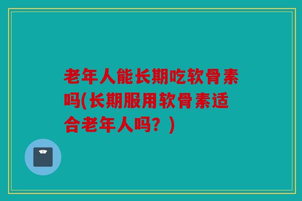 老年人能长期吃软骨素吗(长期服用软骨素适合老年人吗?) 老年人能长期吃软骨素吗(长期服用软骨素适合老年人吗?)