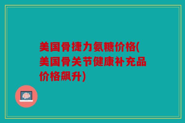 美国骨捷力氨糖价格(美国骨关节健康补充品价格飙升)