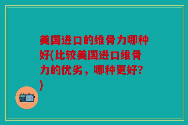 美国进口的维骨力哪种好(比较美国进口维骨力的优劣，哪种更好？)