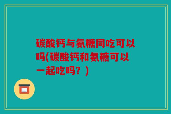 碳酸钙与氨糖同吃可以吗(碳酸钙和氨糖可以一起吃吗?) 碳酸钙与氨糖同吃可以吗(碳酸钙和氨糖可以一起吃吗?)