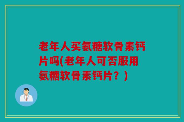 老年人买氨糖软骨素钙片吗(老年人可否服用氨糖软骨素钙片?) 老年人买氨糖软骨素钙片吗(老年人可否服用氨糖软骨素钙片?)