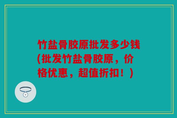 竹盐骨胶原批发多少钱(批发竹盐骨胶原,价格优惠,超值折扣!) 竹盐骨胶原批发多少钱(批发竹盐骨胶原,价格优惠,超值折扣!)