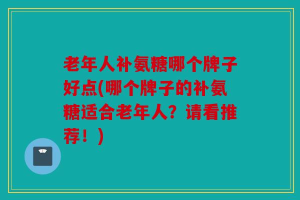 老年人补氨糖哪个牌子好点(哪个牌子的补氨糖适合老年人?请看推荐!) 老年人补氨糖哪个牌子好点(哪个牌子的补氨糖适合老年人?请看推荐!)