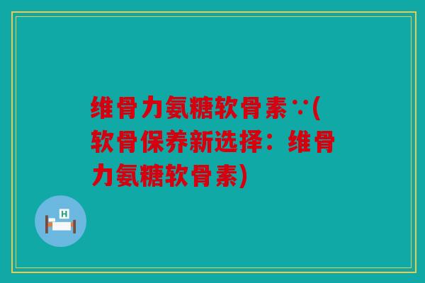 维骨力氨糖软骨素∵(软骨保养新选择:维骨力氨糖软骨素) 维骨力氨糖软骨素∵(软骨保养新选择:维骨力氨糖软骨素)