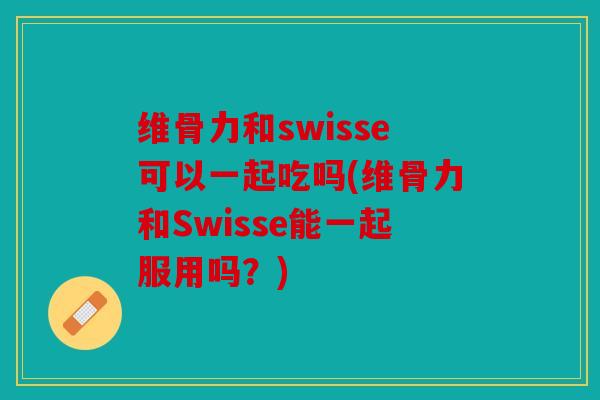 维骨力和swisse可以一起吃吗(维骨力和Swisse能一起服用吗?) 维骨力和swisse可以一起吃吗(维骨力和Swisse能一起服用吗?)