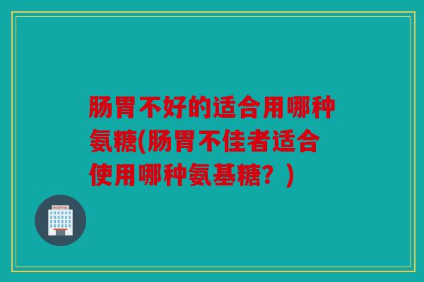 肠胃不好的适合用哪种氨糖(肠胃不佳者适合使用哪种氨基糖？)