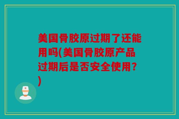 美国骨胶原过期了还能用吗(美国骨胶原产品过期后是否安全使用？)