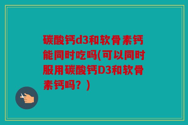 碳酸钙d3和软骨素钙能同时吃吗(可以同时服用碳酸钙D3和软骨素钙吗?) 碳酸钙d3和软骨素钙能同时吃吗(可以同时服用碳酸钙D3和软骨素钙吗?)
